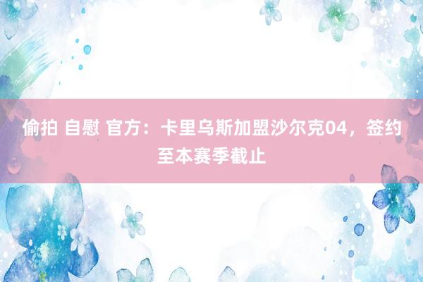 偷拍 自慰 官方：卡里乌斯加盟沙尔克04，签约至本赛季截止