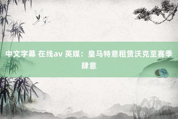 中文字幕 在线av 英媒：皇马特意租赁沃克至赛季肆意