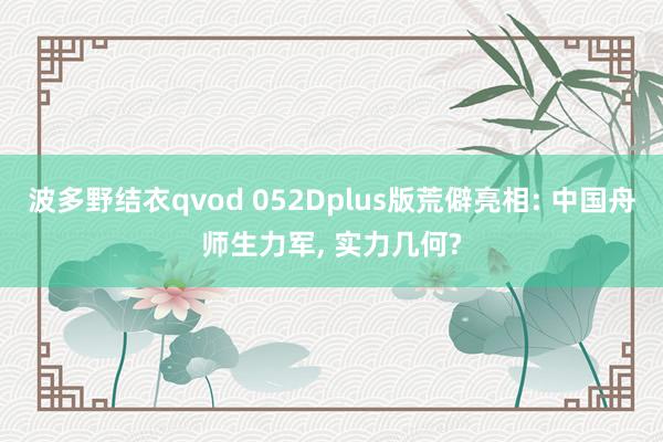 波多野结衣qvod 052Dplus版荒僻亮相: 中国舟师生力军， 实力几何?