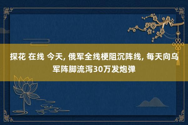 探花 在线 今天， 俄军全线梗阻沉阵线， 每天向乌军阵脚流泻30万发炮弹