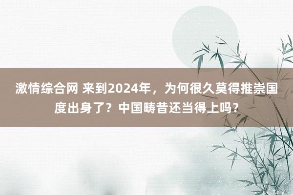 激情综合网 来到2024年，为何很久莫得推崇国度出身了？中国畴昔还当得上吗？