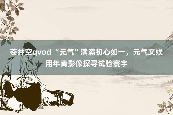 苍井空qvod “元气”满满初心如一，元气文娱用年青影像探寻试验寰宇