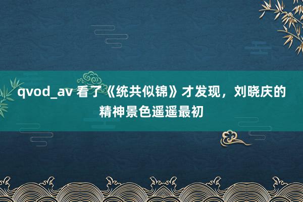 qvod_av 看了《统共似锦》才发现，刘晓庆的精神景色遥遥最初