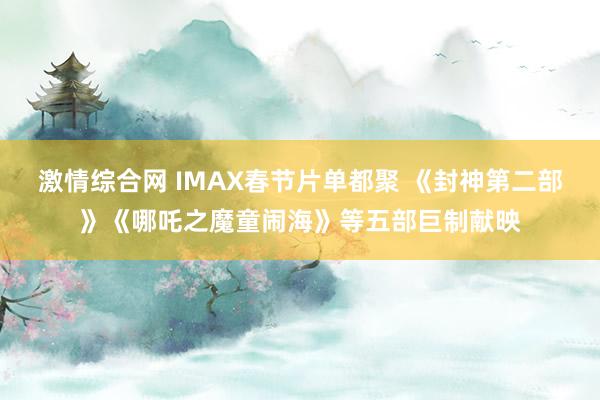 激情综合网 IMAX春节片单都聚 《封神第二部》《哪吒之魔童闹海》等五部巨制献映