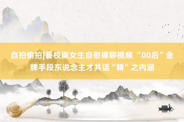 自拍偷拍]藝校兩女生自慰裸聊視頻 “00后”金牌手段东说念主才共话“精”之内涵