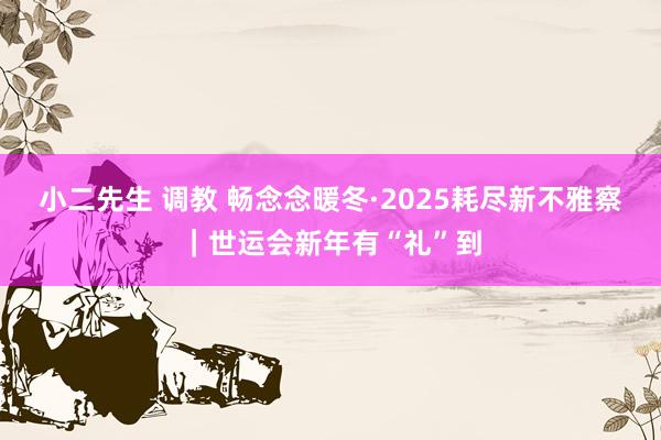 小二先生 调教 畅念念暖冬·2025耗尽新不雅察｜世运会新年有“礼”到