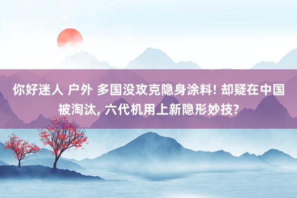 你好迷人 户外 多国没攻克隐身涂料! 却疑在中国被淘汰， 六代机用上新隐形妙技?