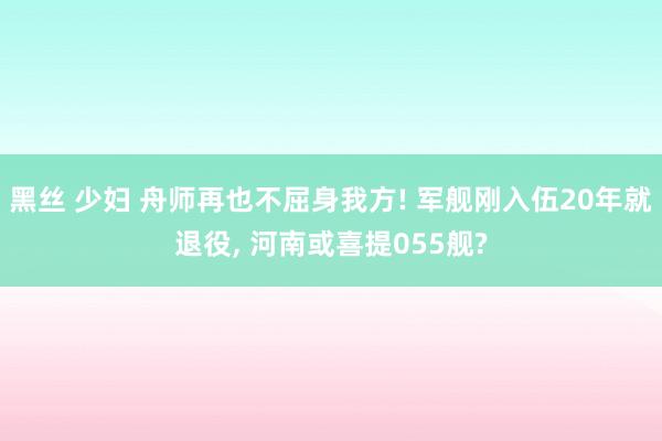 黑丝 少妇 舟师再也不屈身我方! 军舰刚入伍20年就退役， 河南或喜提055舰?